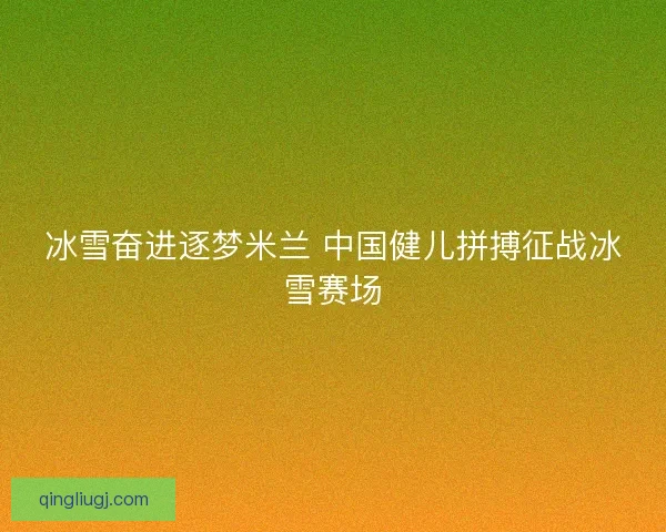 冰雪奋进逐梦米兰 中国健儿拼搏征战冰雪赛场