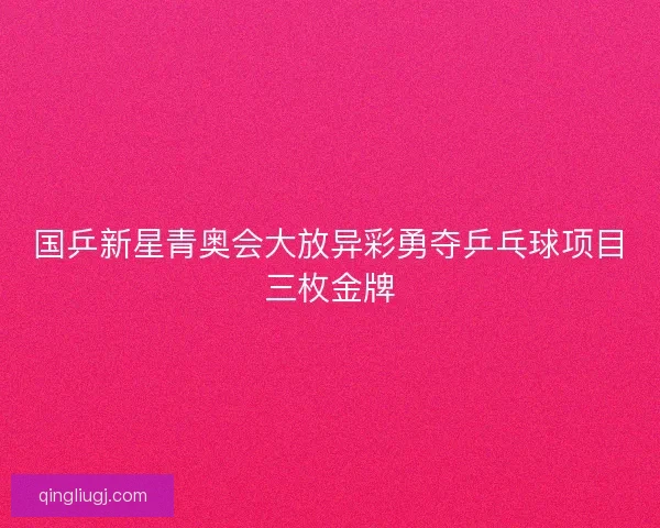 国乒新星青奥会大放异彩勇夺乒乓球项目三枚金牌