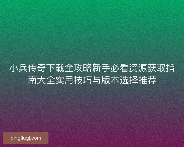 小兵传奇下载全攻略新手必看资源获取指南大全实用技巧与版本选择推荐