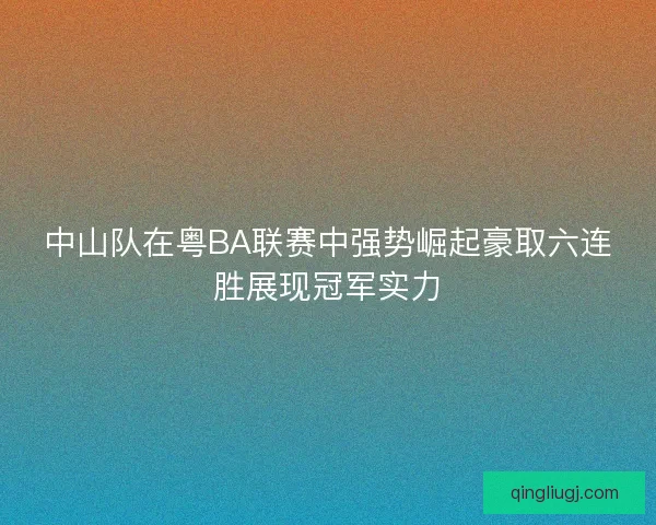 中山队在粤BA联赛中强势崛起豪取六连胜展现冠军实力 中山队在粤BA联赛中强势崛起豪取六连胜展现冠军实力