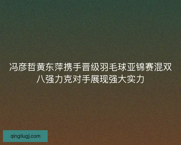 冯彦哲黄东萍携手晋级羽毛球亚锦赛混双八强力克对手展现强大实力