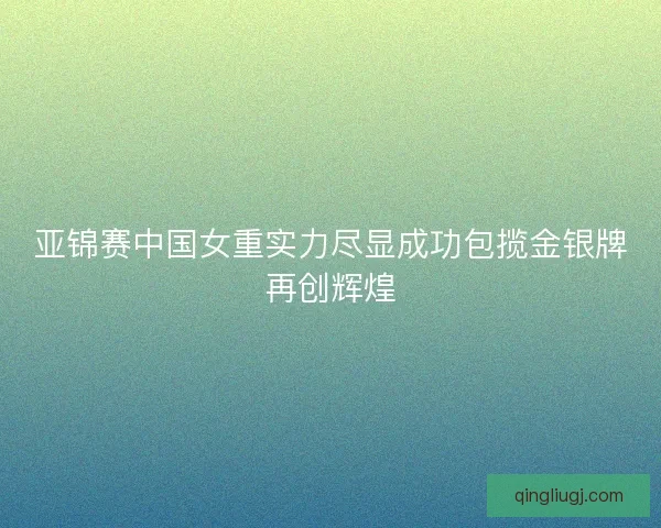 亚锦赛中国女重实力尽显成功包揽金银牌再创辉煌
