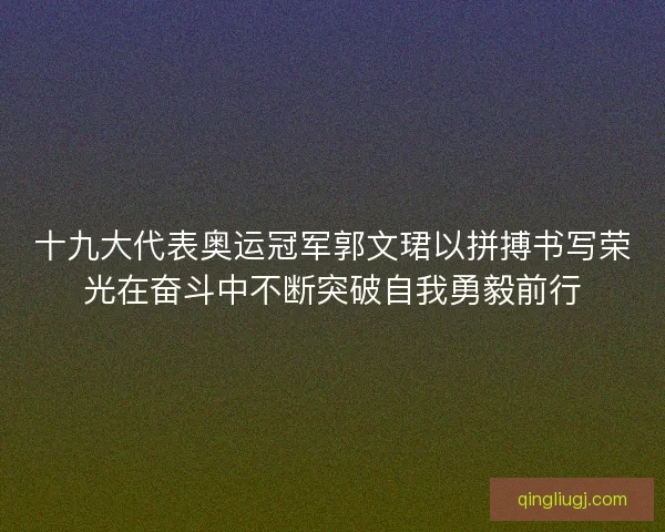 十九大代表奥运冠军郭文珺以拼搏书写荣光在奋斗中不断突破自我勇毅前行