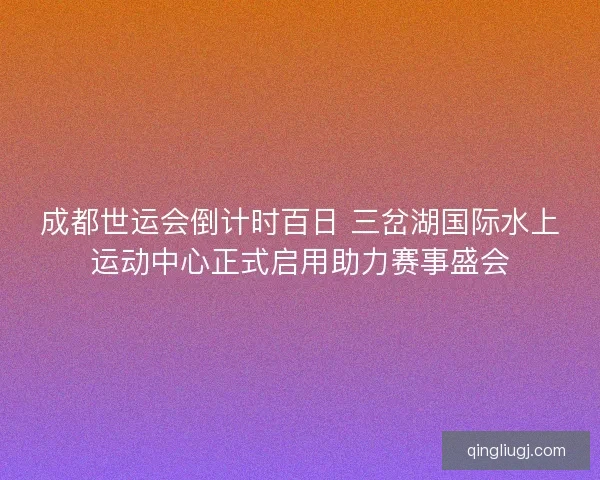 成都世运会倒计时百日 三岔湖国际水上运动中心正式启用助力赛事盛会