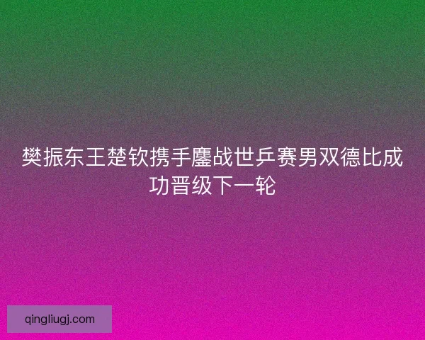 樊振东王楚钦携手鏖战世乒赛男双德比成功晋级下一轮 樊振东王楚钦携手鏖战世乒赛男双德比成功晋级下一轮