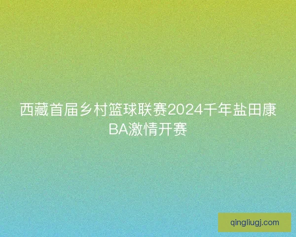 西藏首届乡村篮球联赛2024千年盐田康BA激情开赛 西藏首届乡村篮球联赛2024千年盐田康BA激情开赛