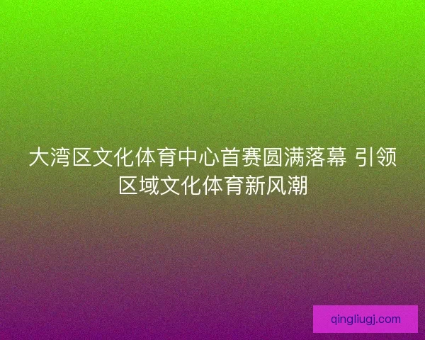 大湾区文化体育中心首赛圆满落幕 引领区域文化体育新风潮