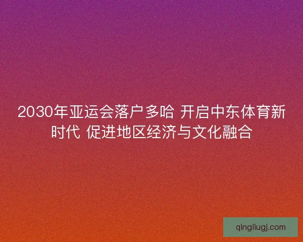 2030年亚运会落户多哈 开启中东体育新时代 促进地区经济与文化融合