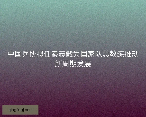 中国乒协拟任秦志戬为国家队总教练推动新周期发展
