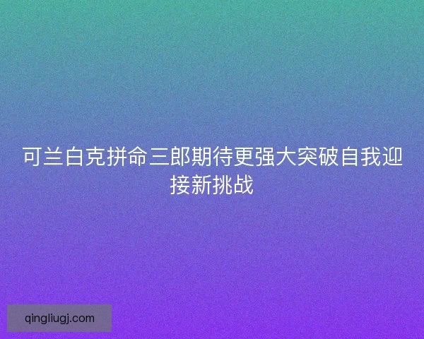 可兰白克拼命三郎期待更强大突破自我迎接新挑战