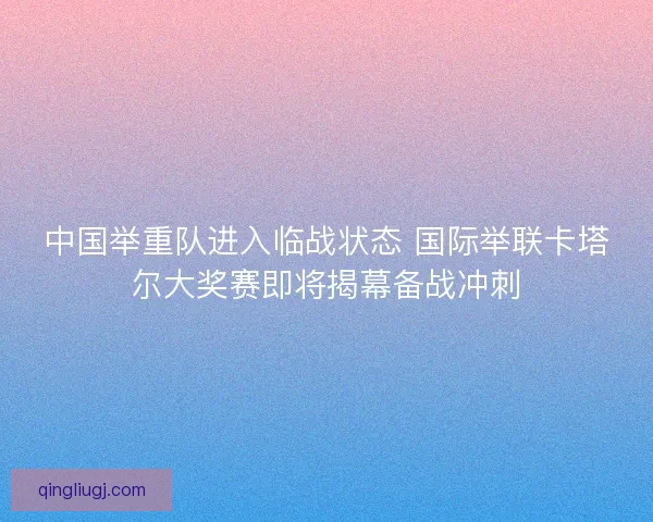 中国举重队进入临战状态 国际举联卡塔尔大奖赛即将揭幕备战冲刺 中国举重队进入临战状态 国际举联卡塔尔大奖赛即将揭幕备战冲刺