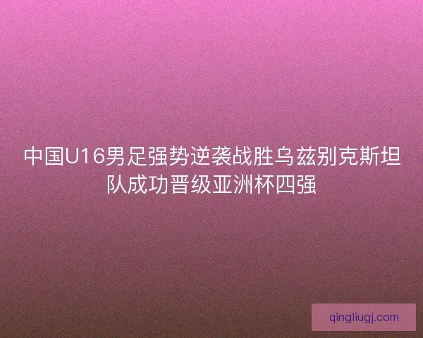 中国U16男足强势逆袭战胜乌兹别克斯坦队成功晋级亚洲杯四强 中国U16男足强势逆袭战胜乌兹别克斯坦队成功晋级亚洲杯四强
