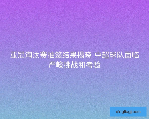 亚冠淘汰赛抽签结果揭晓 中超球队面临严峻挑战和考验